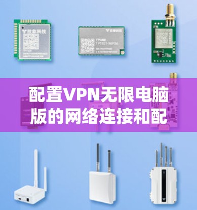 配置VPN无限电脑版的网络连接和配置是一个系统的过程，需要仔细理解每个选项的功能，并根据实际情况进行调整。以下是详细的步骤指南