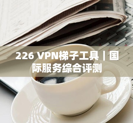 226 VPN梯子工具｜国际服务综合评测