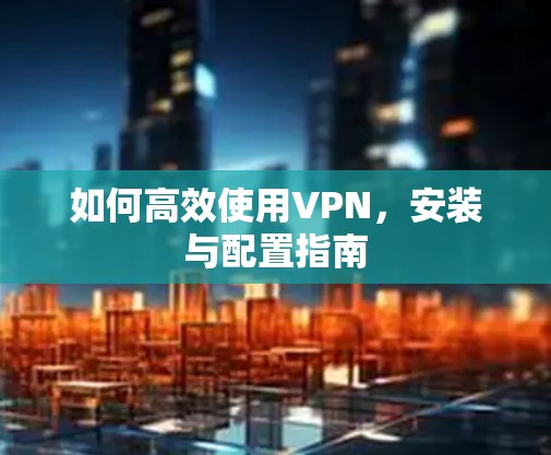 如何高效使用VPN，安装与配置指南