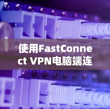 使用FastConnect VPN电脑端连接电脑端的步骤如下