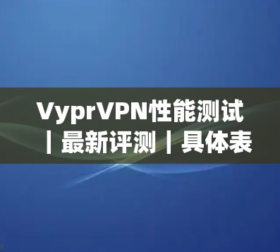 VyprVPN性能测试|最新评测|具体表现 VyprVPN性能测试|最新评测|具体表现