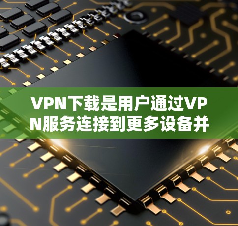 VPN下载是用户通过VPN服务连接到更多设备并下载文件的一种方式。以下是一些关于VPN下载的常见问题和解答