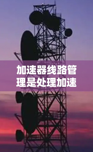 加速器线路管理是处理加速器内部设备与外部设备之间的连接问题，确保设备正常工作和加速器安全运行。以下是加速器线路管理的关键点总结
