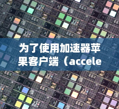 为了使用加速器苹果客户端（acceleratingApp）优化苹果版的苹果内容（如苹果视频、直播、游戏等）可以按照以下步骤操作