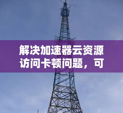 解决加速器云资源访问卡顿问题，可以按照以下步骤进行