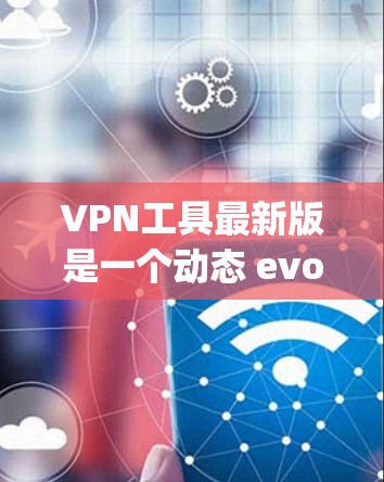 VPN工具最新版是一个动态 evolving的技术领域，用户可以根据自己的需求和情况选择适合的工具。以下是关于VPN工具的详细介绍