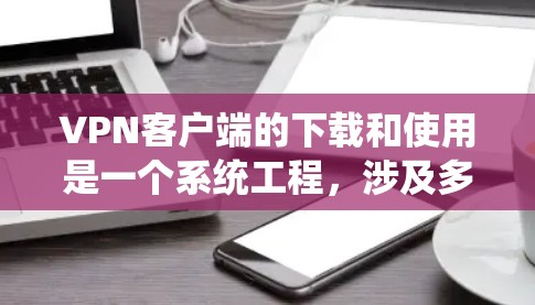 VPN客户端的下载和使用是一个系统工程，涉及多步操作和技巧。以下是一个详细且清晰的步骤指南，帮助您顺利安装和使用VPN客户端