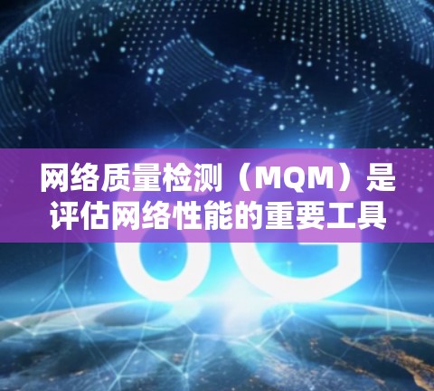 网络质量检测（MQM）是评估网络性能的重要工具，帮助用户优化网络体验，确保网络响应稳定和高效。以下是对MQM的详细说明