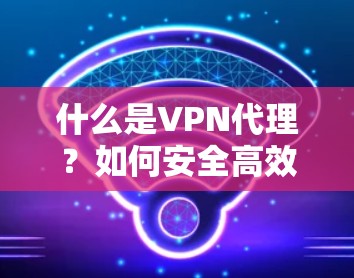 什么是VPN代理？如何安全高效设置VPN？