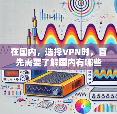 在国内，选择VPN时，首先需要了解国内有哪些知名的VPN服务。以下是一些国内知名VPN推荐，包括他们的服务、使用步骤以及安全性