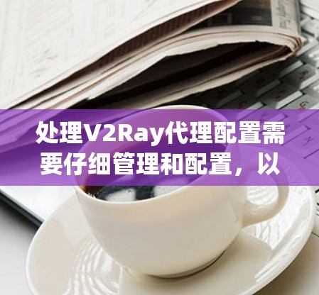 处理V2Ray代理配置需要仔细管理和配置，以确保引擎正常运行并提供最佳的画面质量。以下是详细的步骤指南